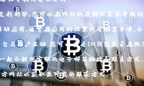 关于“im钱包客服在哪里”的问题，您可以通过以下几个途径寻找到客服支持：

1. **官方网站**：通常，IM钱包的官方网站会提供客户支持部分，您可以在网站的底部或菜单中找到“联系我们”或“帮助中心”的链接，查看相关的客服信息。

2. **移动应用内**：如果您已经下载并使用IM钱包的移动应用，通常在应用的设置或帮助菜单中，会有联系客服的选项。

3. **社交媒体**：许多公司的客服也会通过社交媒体平台与用户互动。您可以查看IM钱包是否在微信、微博、Facebook或Twitter等平台上有官方账号。

4. **邮箱和电话**：查看IM钱包的官方网站或应用内，一般会提供客服的电子邮箱地址和联系方式，您可以直接通过电话或邮件联系他们。

为了得到准确的客服信息，建议您直接访问IM钱包的官方网站以获取最可靠的联系方式。
